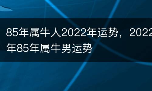 85年属牛人2022年运势，2022年85年属牛男运势