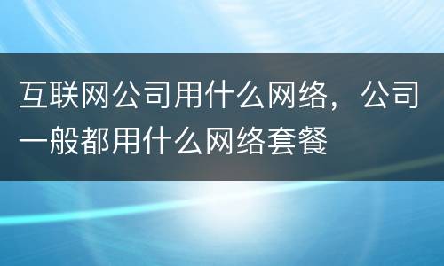 互联网公司用什么网络，公司一般都用什么网络套餐