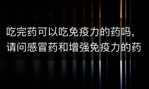 吃完药可以吃免疫力的药吗，请问感冒药和增强免疫力的药可以同吃吗