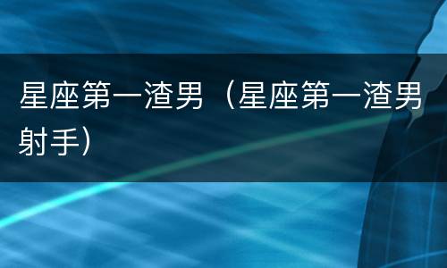 星座第一渣男（星座第一渣男射手）
