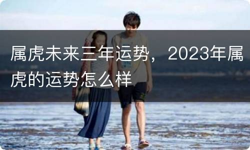 属虎未来三年运势，2023年属虎的运势怎么样