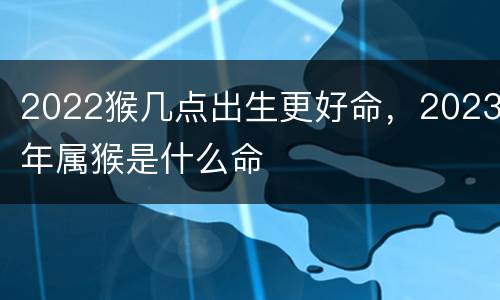 2022猴几点出生更好命，2023年属猴是什么命