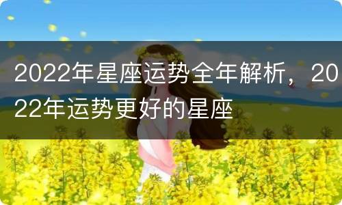 2022年星座运势全年解析，2022年运势更好的星座