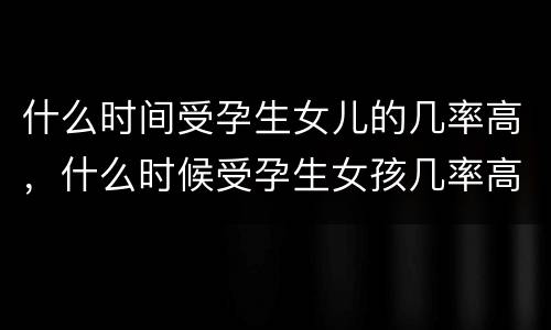 什么时间受孕生女儿的几率高，什么时候受孕生女孩几率高