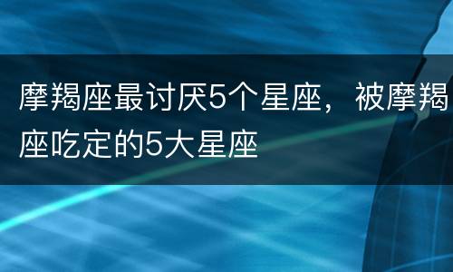 摩羯座最讨厌5个星座，被摩羯座吃定的5大星座