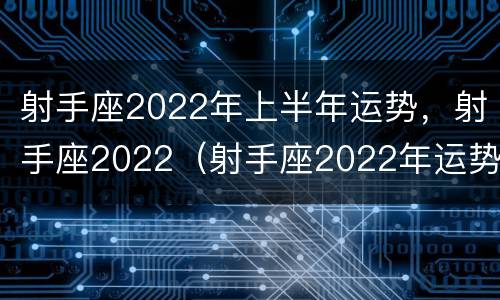 射手座2022年上半年运势，射手座2022（射手座2022年运势才能真正过上轻松）