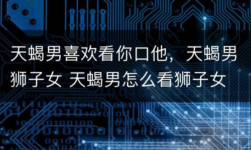 天蝎男喜欢看你口他，天蝎男狮子女 天蝎男怎么看狮子女