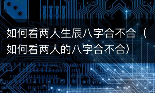 如何看两人生辰八字合不合（如何看两人的八字合不合）