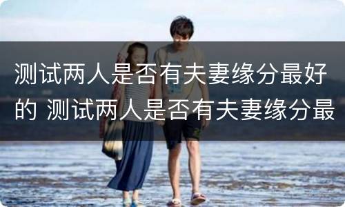 测试两人是否有夫妻缘分最好的 测试两人是否有夫妻缘分最好的方法
