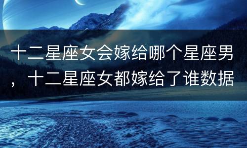 十二星座女会嫁给哪个星座男，十二星座女都嫁给了谁数据