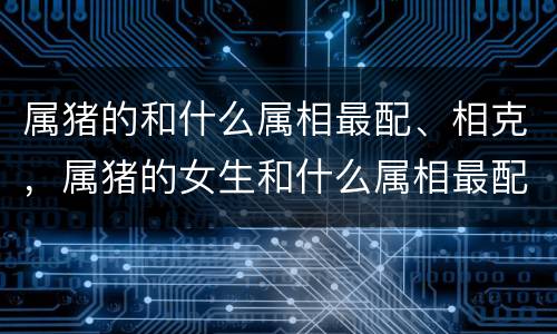 属猪的和什么属相最配、相克，属猪的女生和什么属相最配