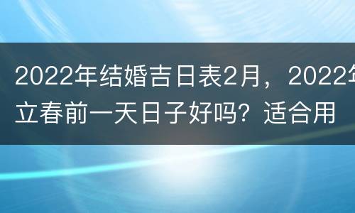 2022年结婚吉日表2月，2022年立春前一天日子好吗？适合用作结婚日