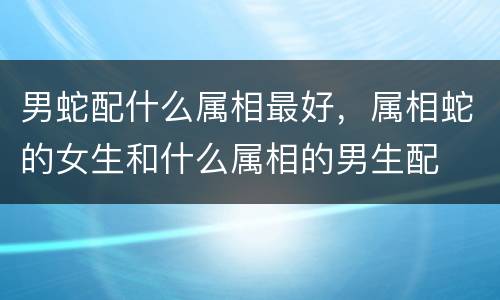 男蛇配什么属相最好，属相蛇的女生和什么属相的男生配
