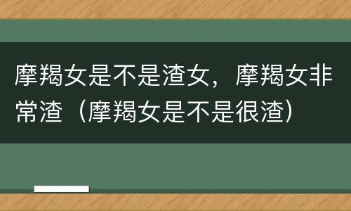 摩羯女是不是渣女，摩羯女非常渣（摩羯女是不是很渣）