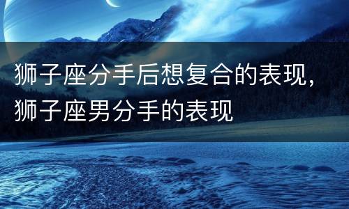 狮子座分手后想复合的表现，狮子座男分手的表现