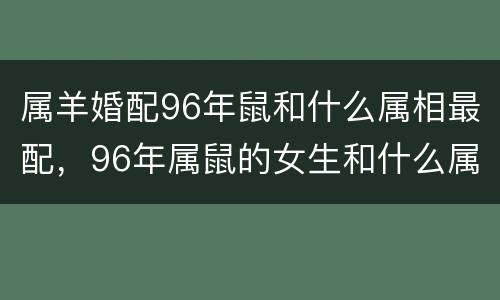 属羊婚配96年鼠和什么属相最配，96年属鼠的女生和什么属相最配