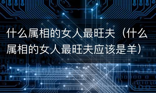 什么属相的女人最旺夫（什么属相的女人最旺夫应该是羊）