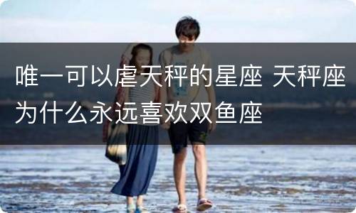 唯一可以虐天秤的星座 天秤座为什么永远喜欢双鱼座