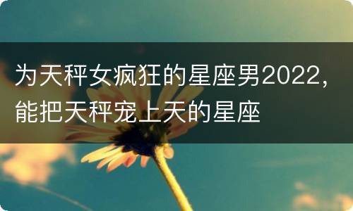 为天秤女疯狂的星座男2022，能把天秤宠上天的星座