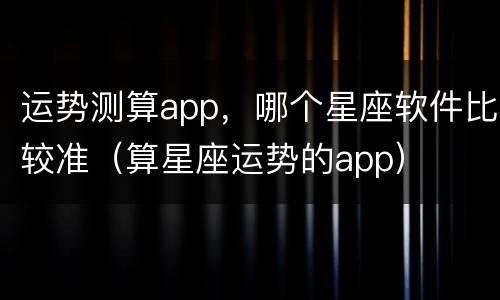 运势测算app，哪个星座软件比较准（算星座运势的app）