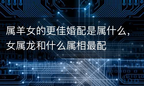 属羊女的更佳婚配是属什么，女属龙和什么属相最配