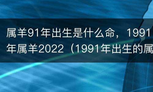 属羊91年出生是什么命，1991年属羊2022（1991年出生的属羊的命运）