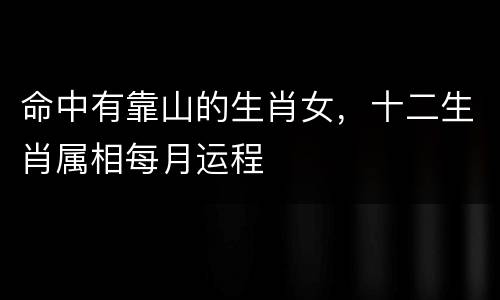 命中有靠山的生肖女，十二生肖属相每月运程