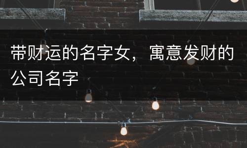 带财运的名字女，寓意发财的公司名字