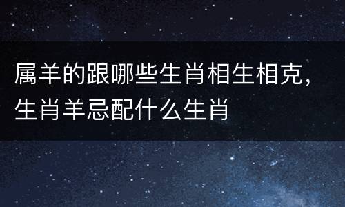 属羊的跟哪些生肖相生相克，生肖羊忌配什么生肖