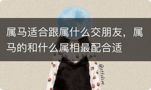 属马适合跟属什么交朋友，属马的和什么属相最配合适