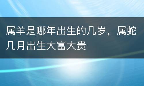 属羊是哪年出生的几岁，属蛇几月出生大富大贵
