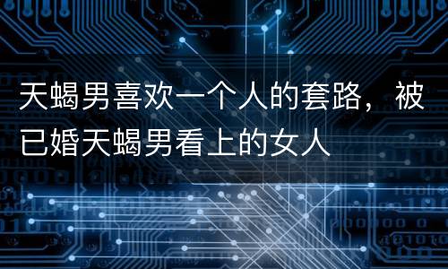天蝎男喜欢一个人的套路，被已婚天蝎男看上的女人