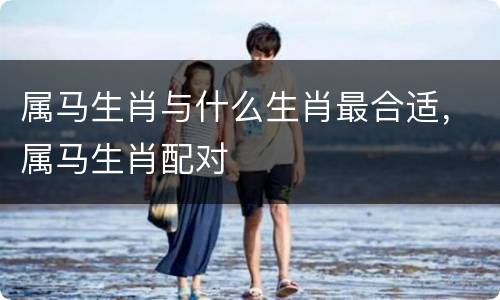 属马生肖与什么生肖最合适，属马生肖配对