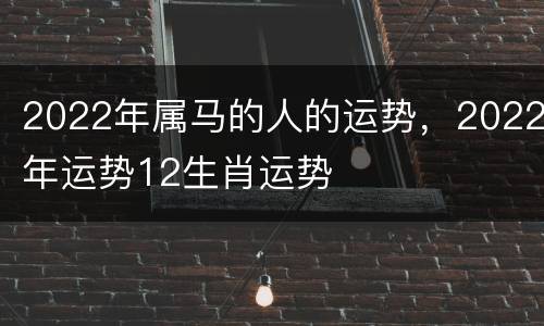2022年属马的人的运势，2022年运势12生肖运势