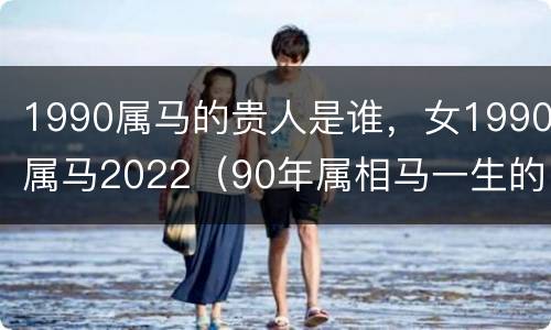 1990属马的贵人是谁，女1990属马2022（90年属相马一生的贵人）
