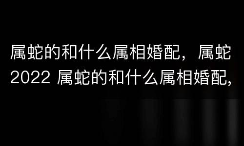 属蛇的和什么属相婚配，属蛇2022 属蛇的和什么属相婚配,属蛇2022年结婚