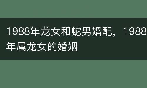 1988年龙女和蛇男婚配，1988年属龙女的婚姻