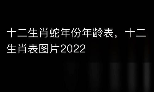 十二生肖蛇年份年龄表，十二生肖表图片2022