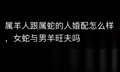 属羊人跟属蛇的人婚配怎么样，女蛇与男羊旺夫吗