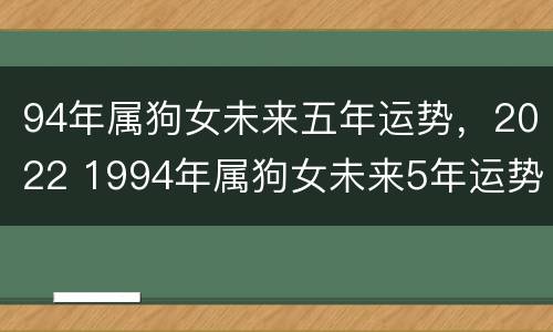94年属狗女未来五年运势，2022 1994年属狗女未来5年运势