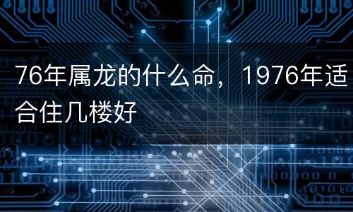 76年属龙的什么命，1976年适合住几楼好