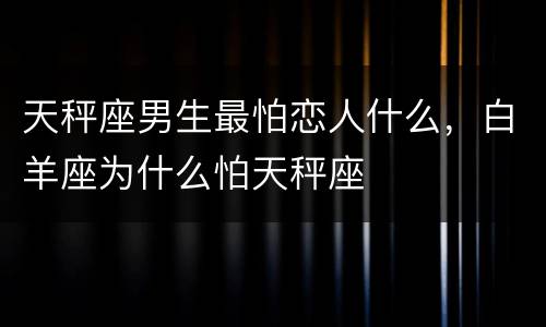 天秤座男生最怕恋人什么，白羊座为什么怕天秤座