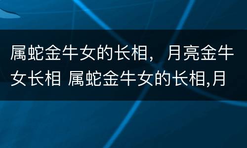 属蛇金牛女的长相，月亮金牛女长相 属蛇金牛女的长相,月亮金牛女长相怎么样