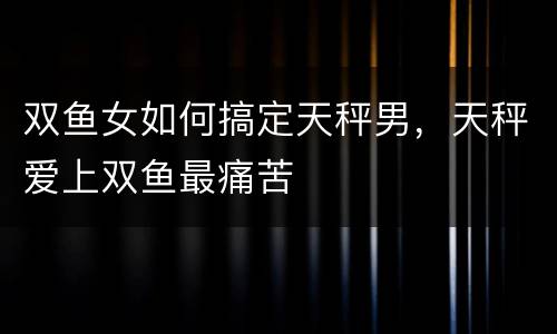 双鱼女如何搞定天秤男，天秤爱上双鱼最痛苦