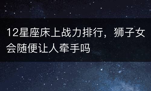 12星座床上战力排行，狮子女会随便让人牵手吗