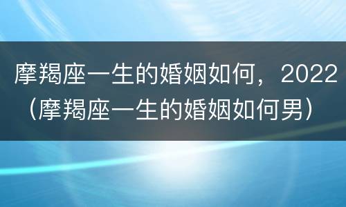 摩羯座一生的婚姻如何，2022（摩羯座一生的婚姻如何男）