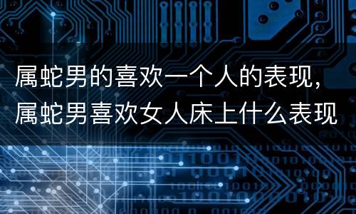 属蛇男的喜欢一个人的表现，属蛇男喜欢女人床上什么表现