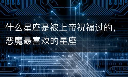 什么星座是被上帝祝福过的，恶魔最喜欢的星座