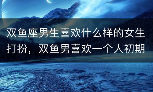 双鱼座男生喜欢什么样的女生打扮，双鱼男喜欢一个人初期