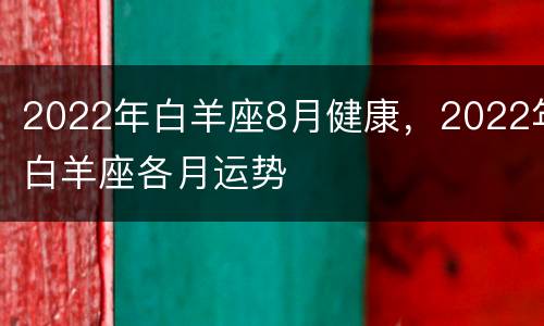 2022年白羊座8月健康，2022年白羊座各月运势